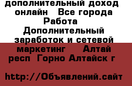 дополнительный доход  онлайн - Все города Работа » Дополнительный заработок и сетевой маркетинг   . Алтай респ.,Горно-Алтайск г.